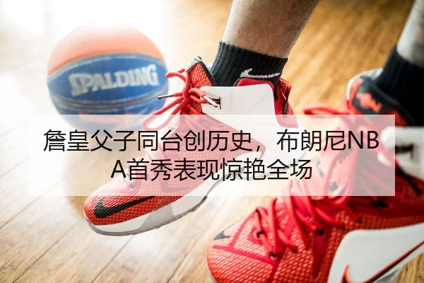 詹皇父子同台创历史，布朗尼NBA首秀表现惊艳全场