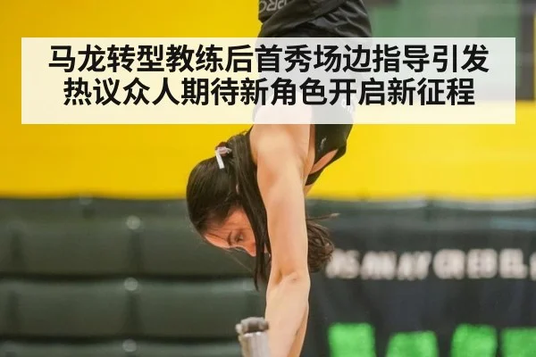 马龙转型教练后首秀场边指导引发热议众人期待新角色开启新征程