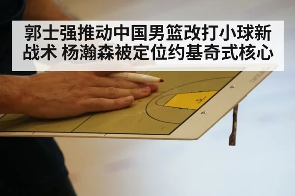 郭士强推动中国男篮改打小球新战术 杨瀚森被定位约基奇式核心