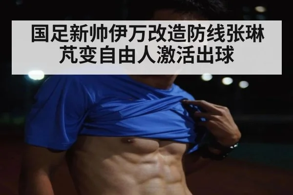 国足新帅伊万改造防线张琳芃变自由人激活出球