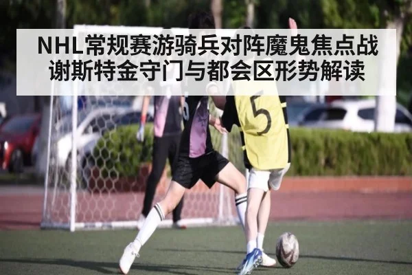 NHL常规赛游骑兵对阵魔鬼焦点战 谢斯特金守门与都会区形势解读